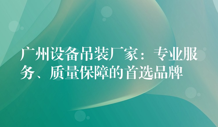 廣州設(shè)備吊裝廠家：專業(yè)服務(wù)、質(zhì)量保障的首選品牌