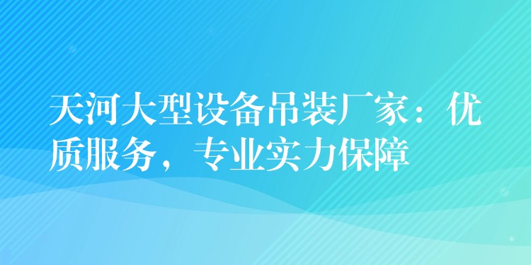 天河大型設(shè)備吊裝廠家：優(yōu)質(zhì)服務(wù)，專業(yè)實(shí)力保障