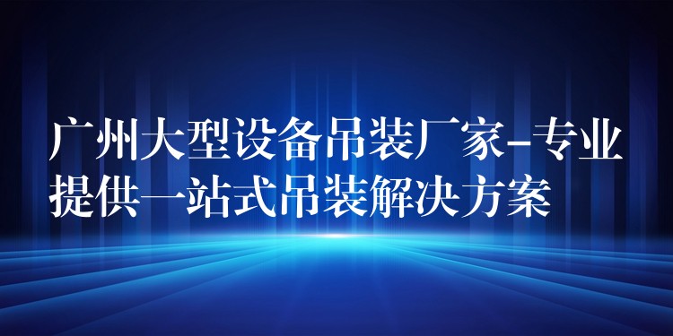 廣州大型設(shè)備吊裝廠家-專業(yè)提供一站式吊裝解決方案