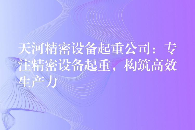 天河精密設(shè)備起重公司：專注精密設(shè)備起重，構(gòu)筑高效生產(chǎn)力