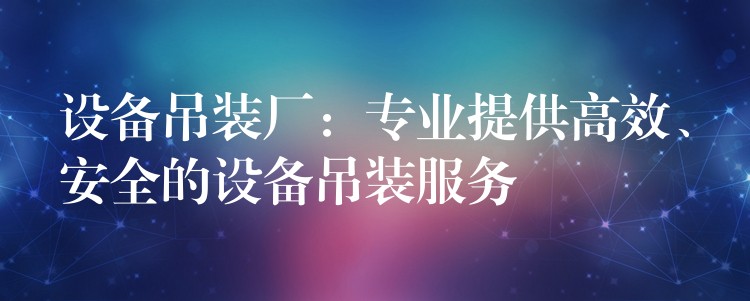 設(shè)備吊裝廠：專業(yè)提供高效、安全的設(shè)備吊裝服務(wù)