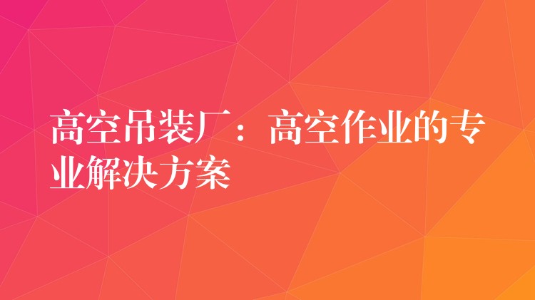 高空吊裝廠：高空作業(yè)的專業(yè)解決方案