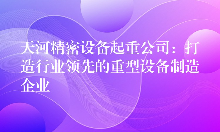 天河精密設(shè)備起重公司：打造行業(yè)領(lǐng)先的重型設(shè)備制造企業(yè)