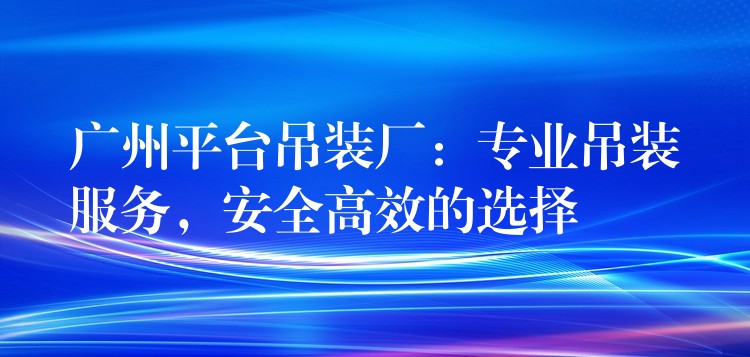 廣州平臺(tái)吊裝廠：專業(yè)吊裝服務(wù)，安全高效的選擇