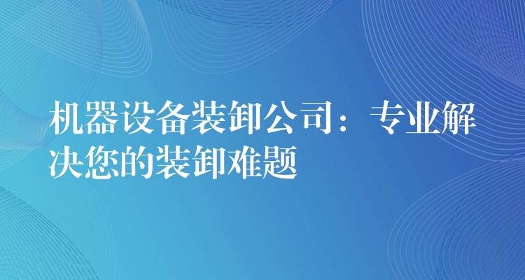 機(jī)器設(shè)備裝卸公司：專業(yè)解決您的裝卸難題