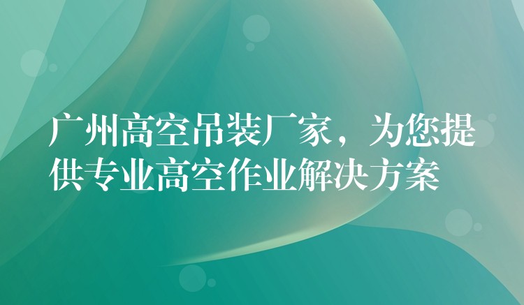 廣州高空吊裝廠(chǎng)家，為您提供專(zhuān)業(yè)高空作業(yè)解決方案