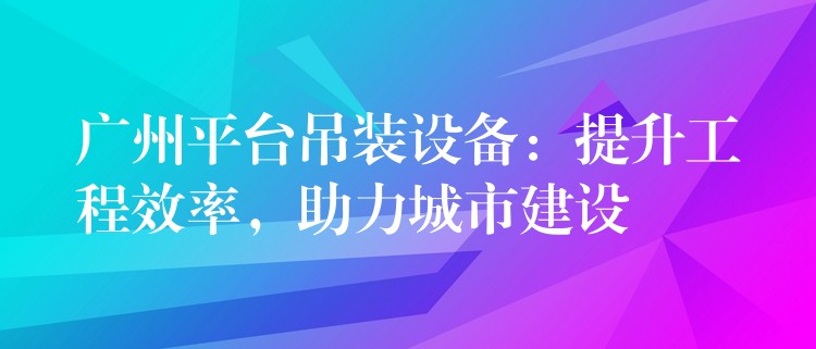 廣州平臺吊裝設(shè)備：提升工程效率，助力城市建設(shè)