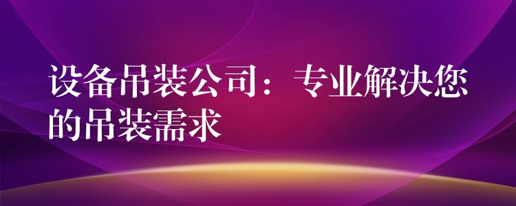 設(shè)備吊裝公司：專業(yè)解決您的吊裝需求