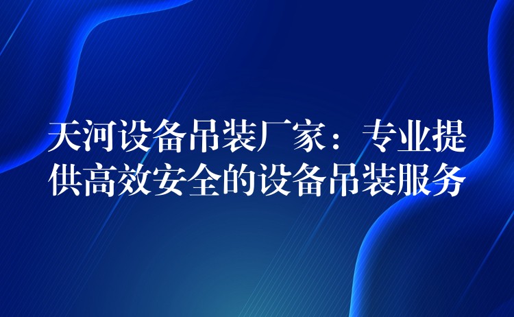 天河設(shè)備吊裝廠家：專業(yè)提供高效安全的設(shè)備吊裝服務(wù)