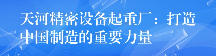 天河精密設(shè)備起重廠：打造中國制造的重要力量