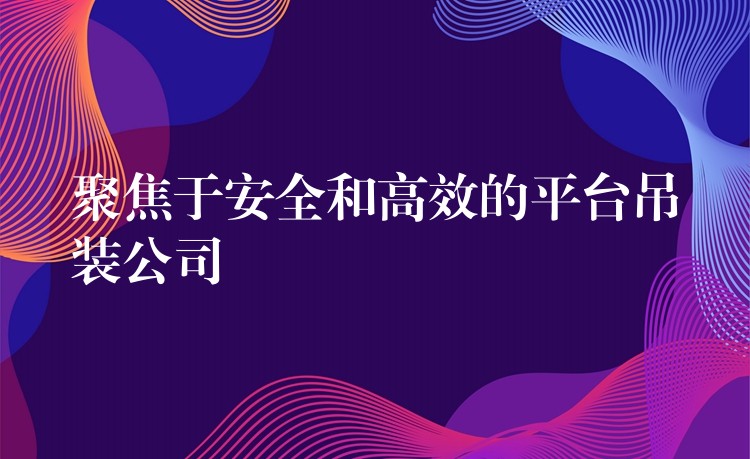 聚焦于安全和高效的平臺(tái)吊裝公司