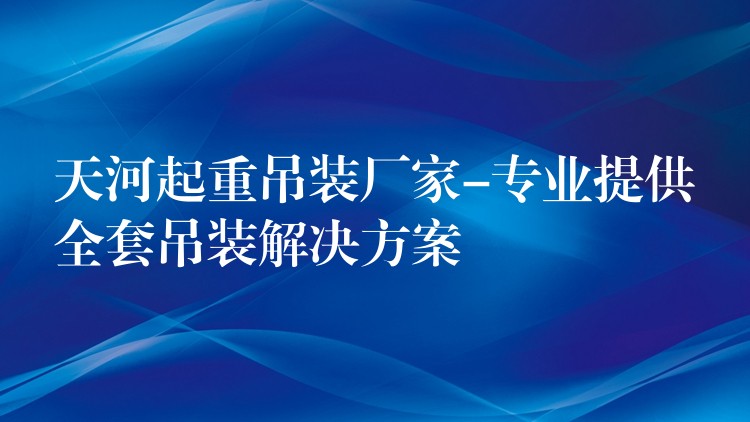 天河起重吊裝廠家-專業(yè)提供全套吊裝解決方案