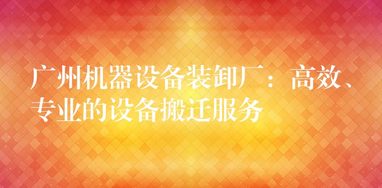 廣州機(jī)器設(shè)備裝卸廠：高效、專業(yè)的設(shè)備搬遷服務(wù)