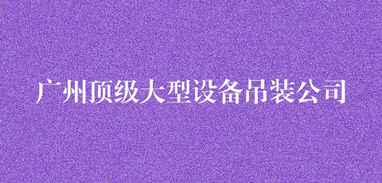 廣州頂級(jí)大型設(shè)備吊裝公司