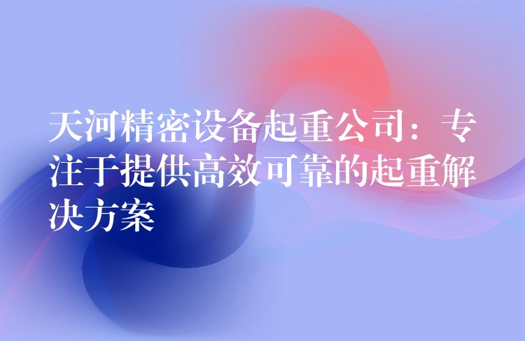 天河精密設(shè)備起重公司：專注于提供高效可靠的起重解決方案