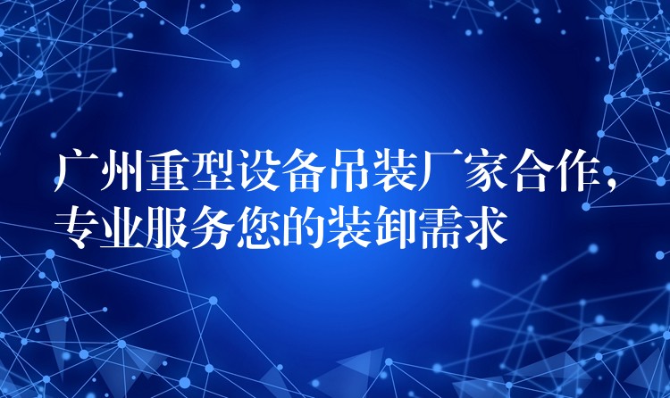 廣州重型設備吊裝廠家合作，專業(yè)服務您的裝卸需求