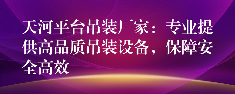 天河平臺吊裝廠家：專業(yè)提供高品質(zhì)吊裝設(shè)備，保障安全高效