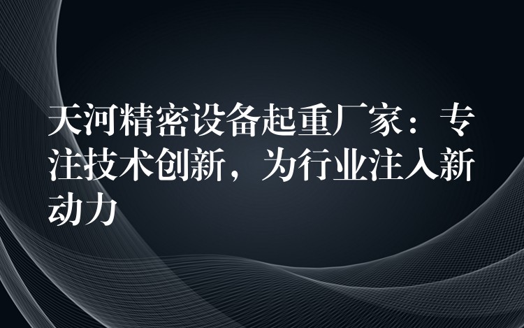 天河精密設備起重廠家：專注技術創(chuàng)新，為行業(yè)注入新動力