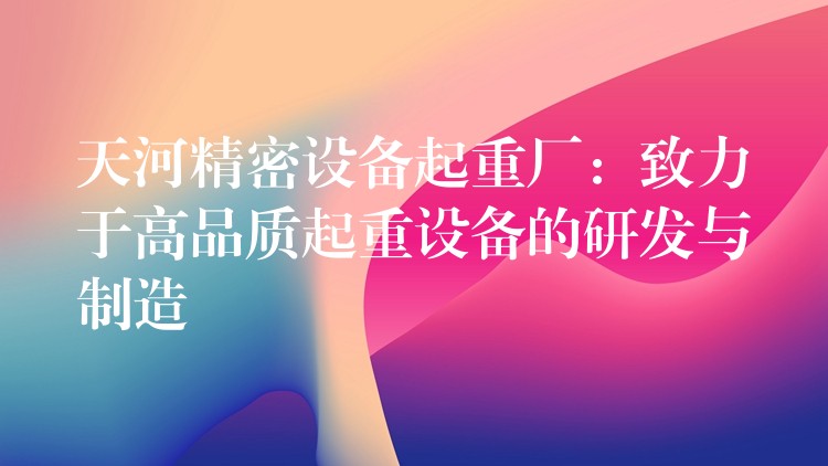 天河精密設備起重廠：致力于高品質起重設備的研發(fā)與制造