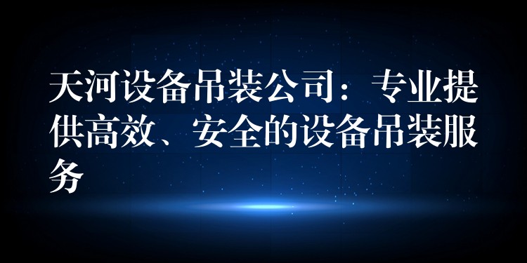 天河設(shè)備吊裝公司：專業(yè)提供高效、安全的設(shè)備吊裝服務(wù)