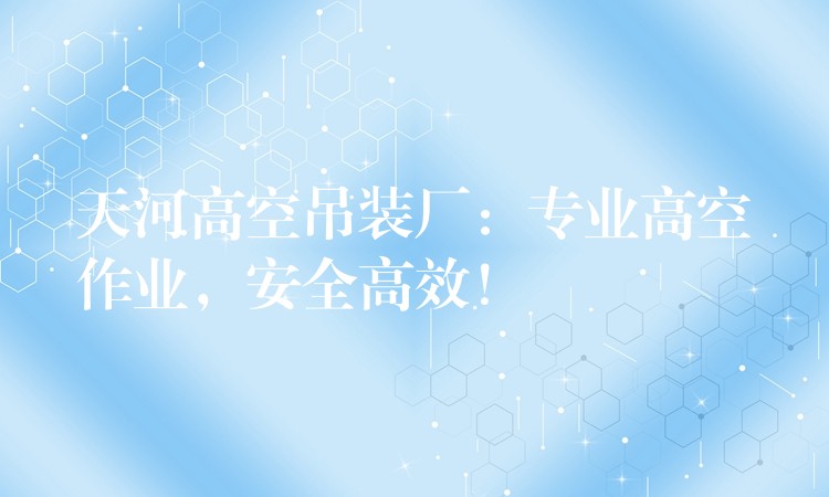 天河高空吊裝廠：專業(yè)高空作業(yè)，安全高效！