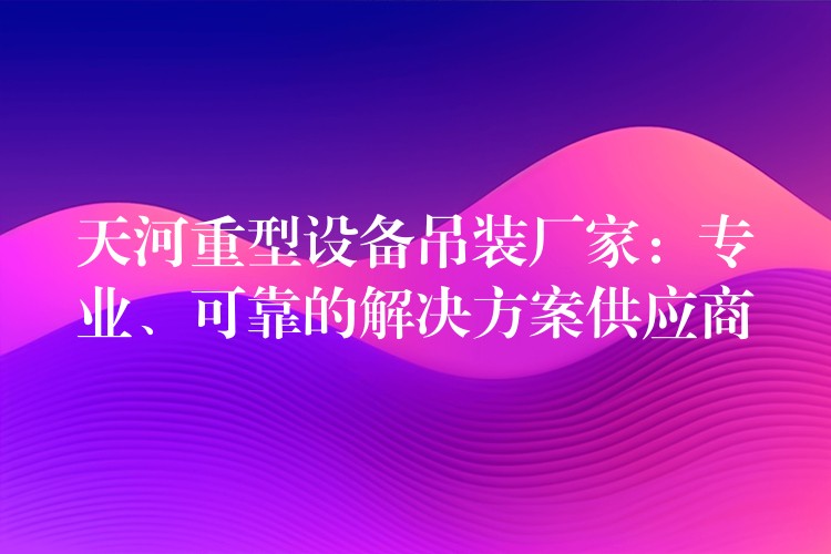 天河重型設(shè)備吊裝廠家：專業(yè)、可靠的解決方案供應(yīng)商