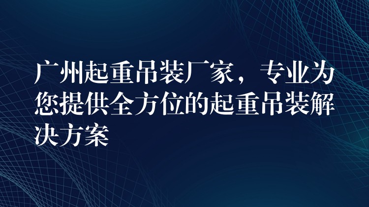 廣州起重吊裝廠家，專業(yè)為您提供全方位的起重吊裝解決方案