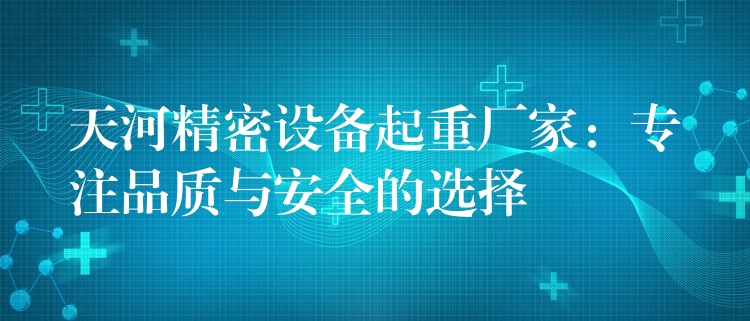 天河精密設(shè)備起重廠家：專注品質(zhì)與安全的選擇