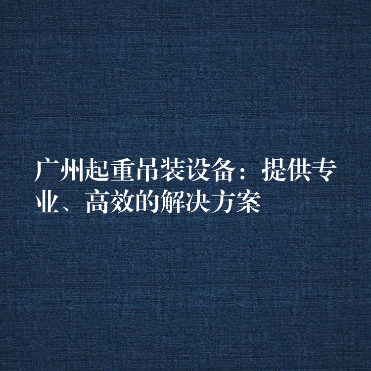 廣州起重吊裝設(shè)備：提供專業(yè)、高效的解決方案