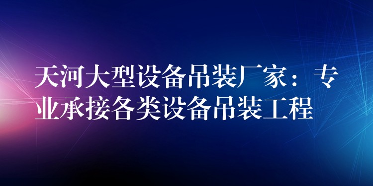 天河大型設備吊裝廠家：專業(yè)承接各類設備吊裝工程