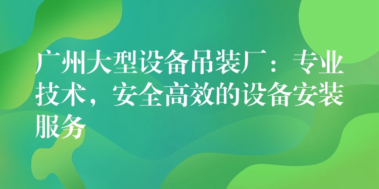 廣州大型設(shè)備吊裝廠：專業(yè)技術(shù)，安全高效的設(shè)備安裝服務(wù)