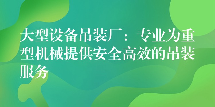 大型設(shè)備吊裝廠：專業(yè)為重型機械提供安全高效的吊裝服務(wù)