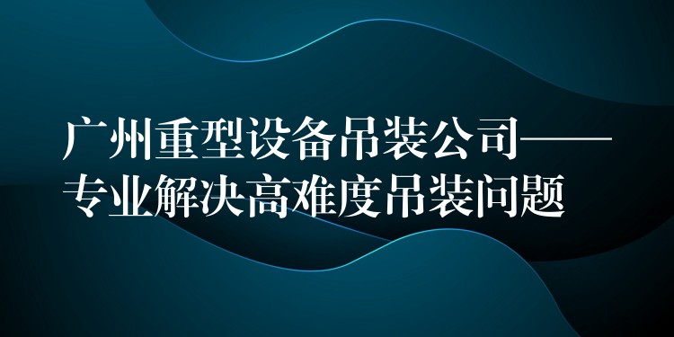 廣州重型設備吊裝公司——專業(yè)解決高難度吊裝問題