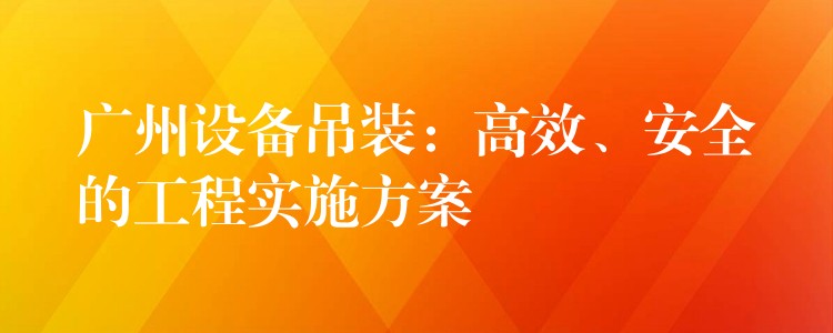 廣州設(shè)備吊裝：高效、安全的工程實施方案