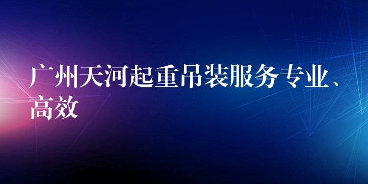 廣州天河起重吊裝服務(wù)專業(yè)、高效