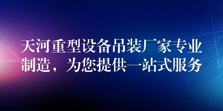 天河重型設(shè)備吊裝廠家專業(yè)制造，為您提供一站式服務(wù)