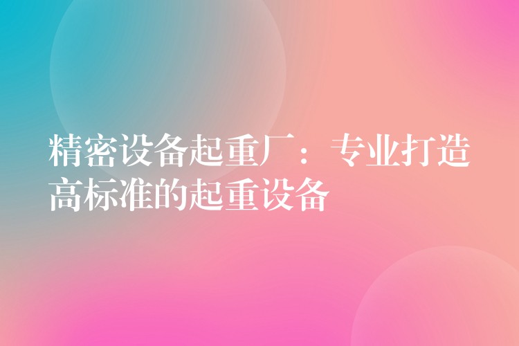 精密設備起重廠：專業(yè)打造高標準的起重設備