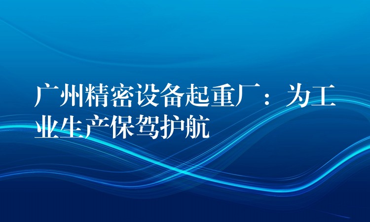 廣州精密設(shè)備起重廠：為工業(yè)生產(chǎn)保駕護航