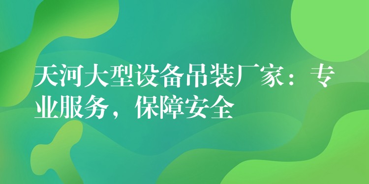 天河大型設(shè)備吊裝廠家：專業(yè)服務(wù)，保障安全