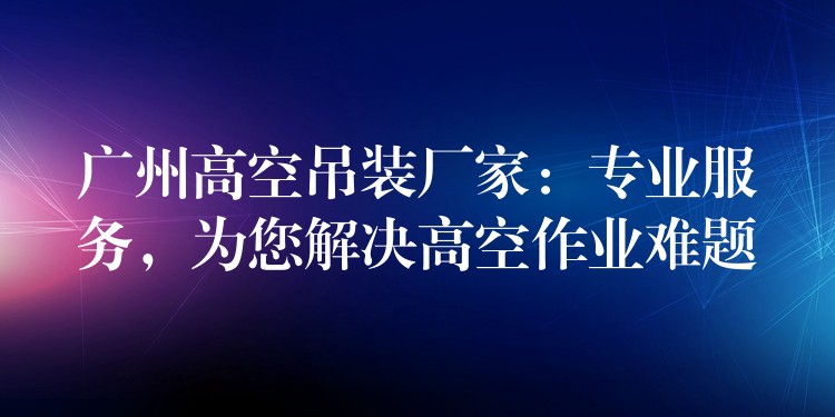 廣州高空吊裝廠家：專業(yè)服務(wù)，為您解決高空作業(yè)難題