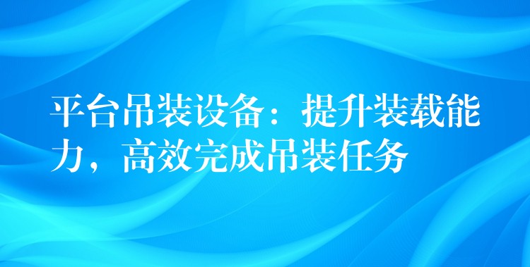 平臺吊裝設(shè)備：提升裝載能力，高效完成吊裝任務(wù)