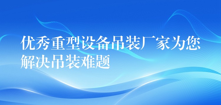 優(yōu)秀重型設備吊裝廠家為您解決吊裝難題