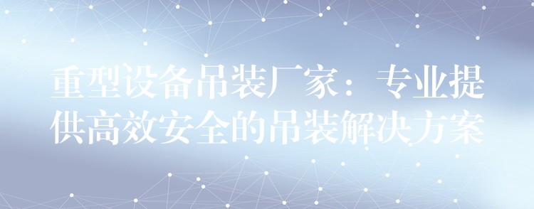 重型設(shè)備吊裝廠家：專業(yè)提供高效安全的吊裝解決方案