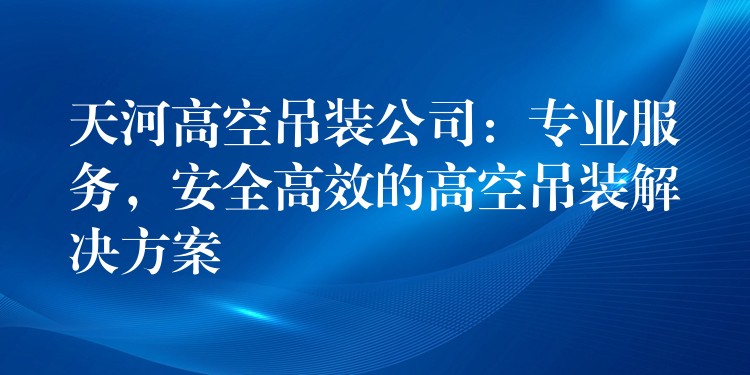 天河高空吊裝公司：專業(yè)服務(wù)，安全高效的高空吊裝解決方案