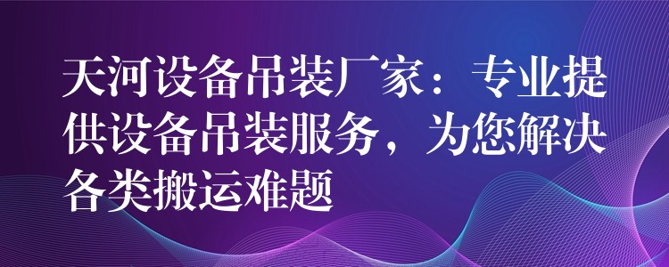 天河設(shè)備吊裝廠家：專業(yè)提供設(shè)備吊裝服務(wù)，為您解決各類搬運難題