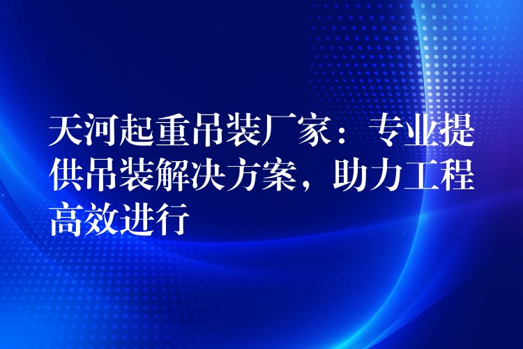 天河起重吊裝廠家：專業(yè)提供吊裝解決方案，助力工程高效進(jìn)行