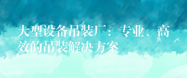 大型設(shè)備吊裝廠：專業(yè)、高效的吊裝解決方案