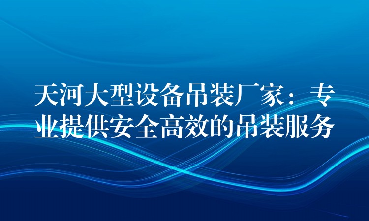 天河大型設(shè)備吊裝廠家：專業(yè)提供安全高效的吊裝服務(wù)