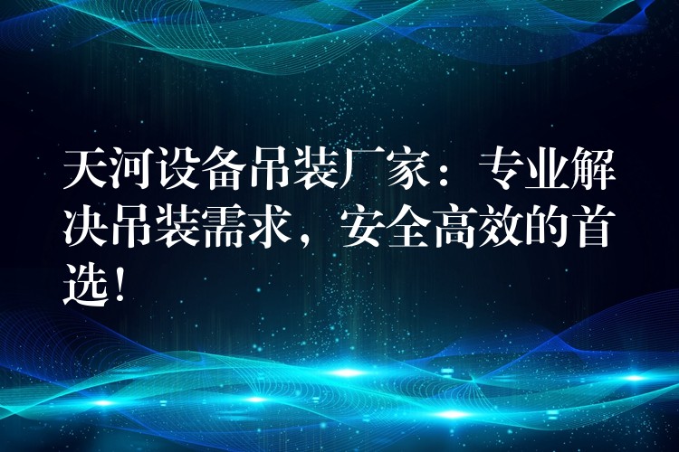 天河設(shè)備吊裝廠家：專業(yè)解決吊裝需求，安全高效的首選！