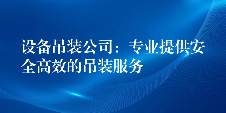 設備吊裝公司：專業(yè)提供安全高效的吊裝服務